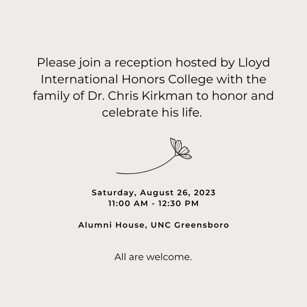 Please join a reception hosted by Lloyd International Honors College with the family of Dr. Chris Kirkman to honor and celebrate his life. Saturday, August 26, 2023 11:00 a.m. - 12:30 p.m. Alumni House, UNC Greensboro